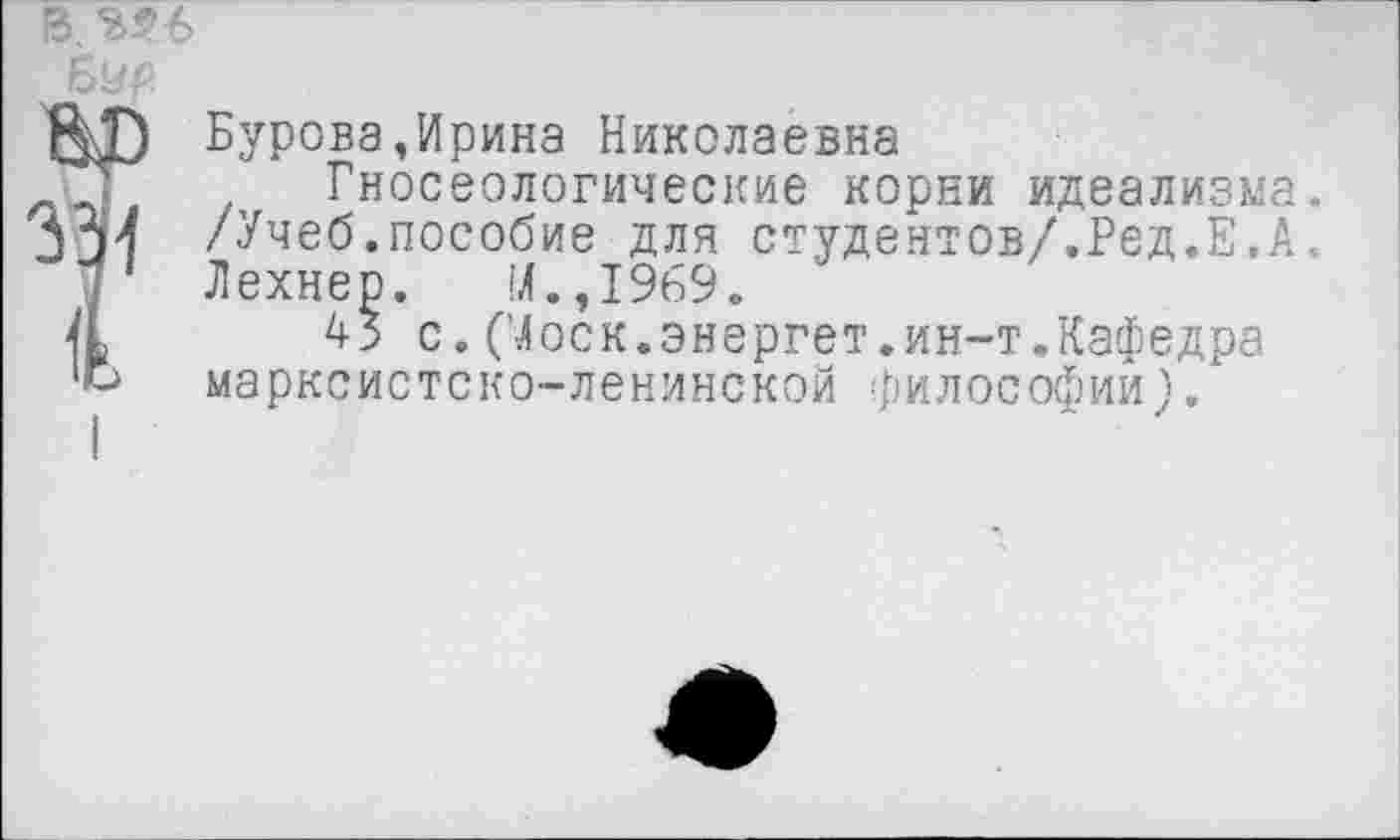 ﻿13.^6
БУр
ЯГ) Бурова.Ирина Николаевна
Уг Гносеологические корни идеализма.
А АХ /Учеб.пособие для студентов/.Ред.Е,А.
1 Аехнер. М.,1969.
а 45 с. (Моск.энергет.ин-т.Кафедра '»-> марксистско-ленинской философии).